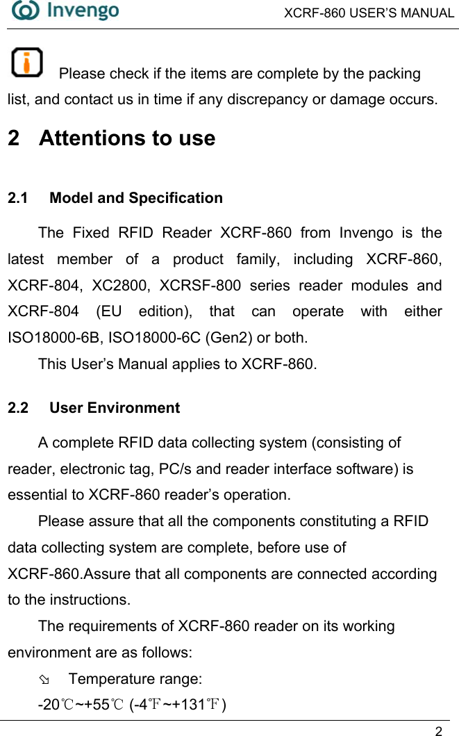  XCRF-860 USER’S MANUAL   2    Please check if the items are complete by the packing list, and contact us in time if any discrepancy or damage occurs. 2  Attentions to use 2.1 Model and Specification The Fixed RFID Reader XCRF-860 from Invengo is the latest member of a product family, including XCRF-860, XCRF-804, XC2800, XCRSF-800 series reader modules and XCRF-804 (EU edition), that can operate with either ISO18000-6B, ISO18000-6C (Gen2) or both. This User’s Manual applies to XCRF-860. 2.2 User Environment A complete RFID data collecting system (consisting of reader, electronic tag, PC/s and reader interface software) is essential to XCRF-860 reader’s operation.   Please assure that all the components constituting a RFID data collecting system are complete, before use of XCRF-860.Assure that all components are connected according to the instructions. The requirements of XCRF-860 reader on its working environment are as follows:     Þ  Temperature range:   -20 ~+55℃℃ (-4℉~+131℉) 