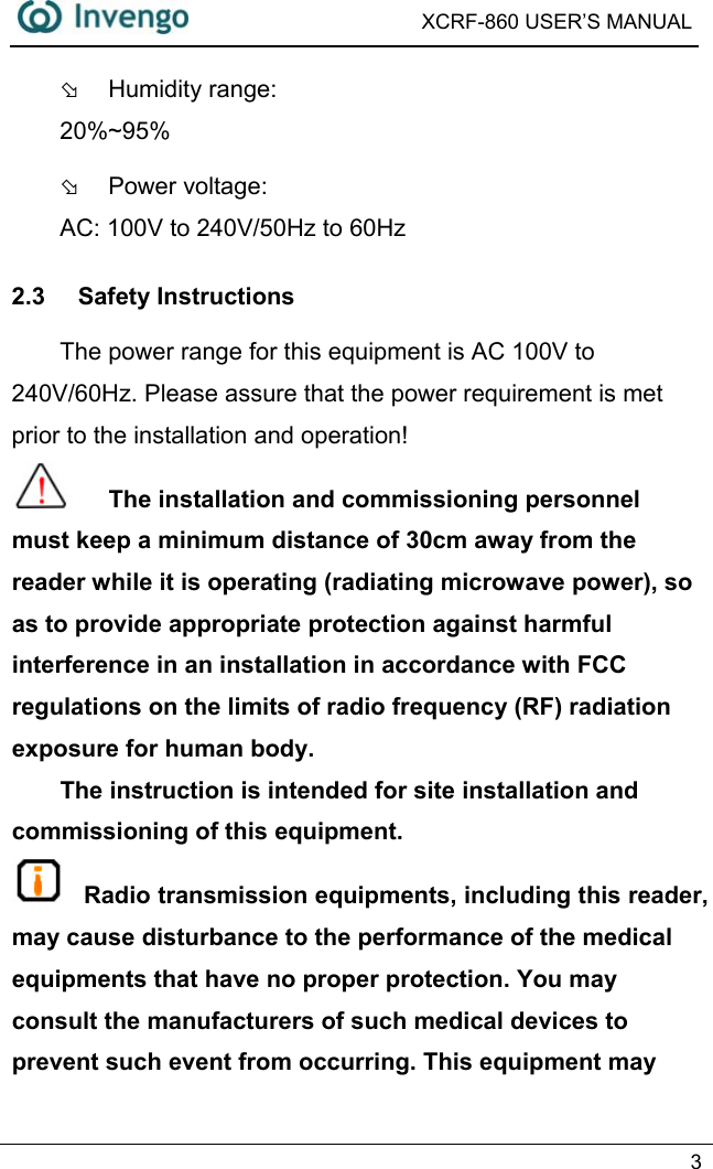  XCRF-860 USER’S MANUAL   3  Þ  Humidity range:   20%~95% Þ  Power voltage:   AC: 100V to 240V/50Hz to 60Hz 2.3 Safety Instructions The power range for this equipment is AC 100V to 240V/60Hz. Please assure that the power requirement is met prior to the installation and operation!    The installation and commissioning personnel must keep a minimum distance of 30cm away from the reader while it is operating (radiating microwave power), so as to provide appropriate protection against harmful interference in an installation in accordance with FCC regulations on the limits of radio frequency (RF) radiation exposure for human body. The instruction is intended for site installation and commissioning of this equipment.  Radio transmission equipments, including this reader, may cause disturbance to the performance of the medical equipments that have no proper protection. You may consult the manufacturers of such medical devices to prevent such event from occurring. This equipment may 