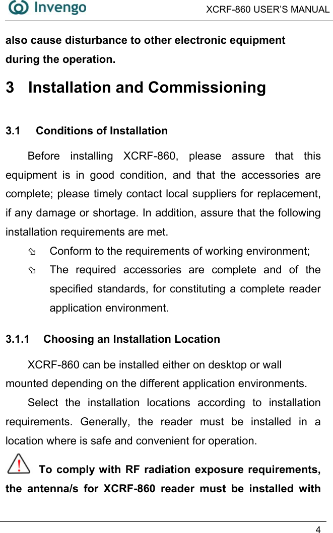  XCRF-860 USER’S MANUAL   4  also cause disturbance to other electronic equipment during the operation. 3  Installation and Commissioning 3.1 Conditions of Installation Before installing XCRF-860, please assure that this equipment is in good condition, and that the accessories are complete; please timely contact local suppliers for replacement, if any damage or shortage. In addition, assure that the following installation requirements are met. Þ  Conform to the requirements of working environment; Þ  The required accessories are complete and of the specified standards, for constituting a complete reader application environment. 3.1.1  Choosing an Installation Location XCRF-860 can be installed either on desktop or wall mounted depending on the different application environments. Select the installation locations according to installation requirements. Generally, the reader must be installed in a location where is safe and convenient for operation.  To comply with RF radiation exposure requirements, the antenna/s for XCRF-860 reader must be installed with 