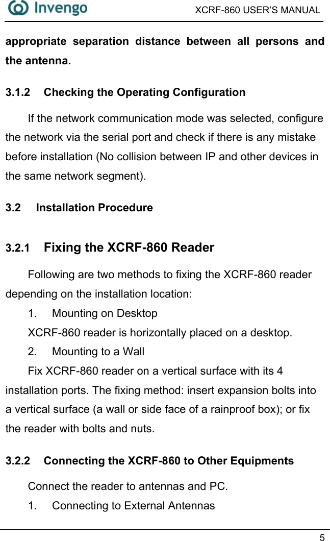  XCRF-860 USER’S MANUAL   5  appropriate separation distance between all persons and the antenna. 3.1.2  Checking the Operating Configuration     If the network communication mode was selected, configure the network via the serial port and check if there is any mistake before installation (No collision between IP and other devices in the same network segment).   3.2 Installation Procedure 3.2.1  Fixing the XCRF-860 Reader Following are two methods to fixing the XCRF-860 reader depending on the installation location:   1. Mounting on Desktop  XCRF-860 reader is horizontally placed on a desktop. 2.  Mounting to a Wall Fix XCRF-860 reader on a vertical surface with its 4 installation ports. The fixing method: insert expansion bolts into a vertical surface (a wall or side face of a rainproof box); or fix the reader with bolts and nuts.                              3.2.2  Connecting the XCRF-860 to Other Equipments Connect the reader to antennas and PC.   1.  Connecting to External Antennas 