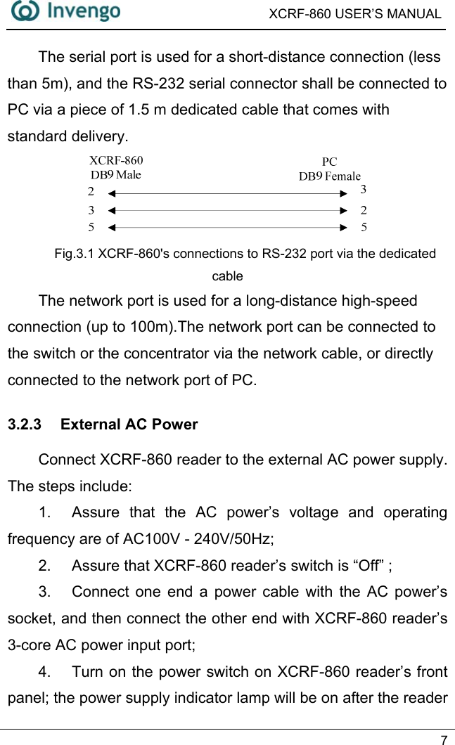  XCRF-860 USER’S MANUAL   7  The serial port is used for a short-distance connection (less than 5m), and the RS-232 serial connector shall be connected to PC via a piece of 1.5 m dedicated cable that comes with standard delivery.  Fig.3.1 XCRF-860&apos;s connections to RS-232 port via the dedicated cable The network port is used for a long-distance high-speed connection (up to 100m).The network port can be connected to   the switch or the concentrator via the network cable, or directly connected to the network port of PC.   3.2.3  External AC Power Connect XCRF-860 reader to the external AC power supply. The steps include:   1.  Assure that the AC power’s voltage and operating frequency are of AC100V - 240V/50Hz;   2.  Assure that XCRF-860 reader’s switch is “Off” ; 3.  Connect one end a power cable with the AC power’s socket, and then connect the other end with XCRF-860 reader’s 3-core AC power input port; 4.  Turn on the power switch on XCRF-860 reader’s front panel; the power supply indicator lamp will be on after the reader 