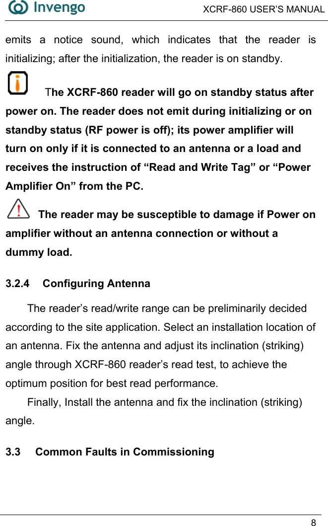  XCRF-860 USER’S MANUAL   8  emits a notice sound, which indicates that the reader is initializing; after the initialization, the reader is on standby.   The XCRF-860 reader will go on standby status after power on. The reader does not emit during initializing or on standby status (RF power is off); its power amplifier will turn on only if it is connected to an antenna or a load and receives the instruction of “Read and Write Tag” or “Power Amplifier On” from the PC.  The reader may be susceptible to damage if Power on   amplifier without an antenna connection or without a dummy load. 3.2.4 Configuring Antenna The reader’s read/write range can be preliminarily decided according to the site application. Select an installation location of an antenna. Fix the antenna and adjust its inclination (striking) angle through XCRF-860 reader’s read test, to achieve the optimum position for best read performance.   Finally, Install the antenna and fix the inclination (striking) angle. 3.3  Common Faults in Commissioning 