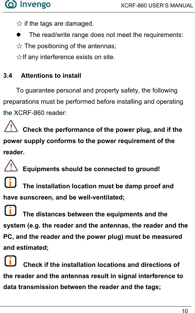  XCRF-860 USER’S MANUAL   10   ☆if the tags are damaged. z  The read/write range does not meet the requirements:    The positioning of the antennas;☆ ☆If any interference exists on site. 3.4  Attentions to install To guarantee personal and property safety, the following preparations must be performed before installing and operating the XCRF-860 reader:    Check the performance of the power plug, and if the power supply conforms to the power requirement of the reader.  Equipments should be connected to ground!  The installation location must be damp proof and have sunscreen, and be well-ventilated;  The distances between the equipments and the system (e.g. the reader and the antennas, the reader and the PC, and the reader and the power plug) must be measured and estimated;  Check if the installation locations and directions of the reader and the antennas result in signal interference to data transmission between the reader and the tags; 