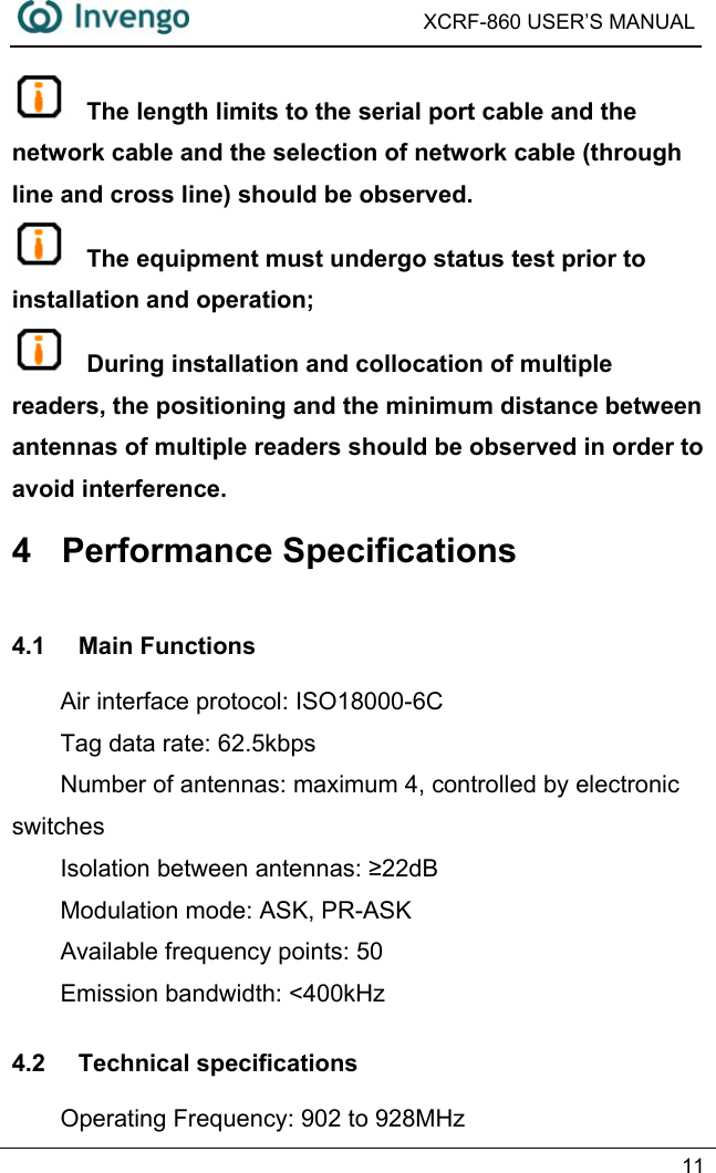  XCRF-860 USER’S MANUAL   11   The length limits to the serial port cable and the network cable and the selection of network cable (through line and cross line) should be observed.  The equipment must undergo status test prior to installation and operation;  During installation and collocation of multiple readers, the positioning and the minimum distance between antennas of multiple readers should be observed in order to avoid interference. 4 Performance Specifications 4.1 Main Functions Air interface protocol: ISO18000-6C Tag data rate: 62.5kbps Number of antennas: maximum 4, controlled by electronic switches Isolation between antennas: ≥22dB Modulation mode: ASK, PR-ASK Available frequency points: 50 Emission bandwidth: &lt;400kHz 4.2 Technical specifications Operating Frequency: 902 to 928MHz 