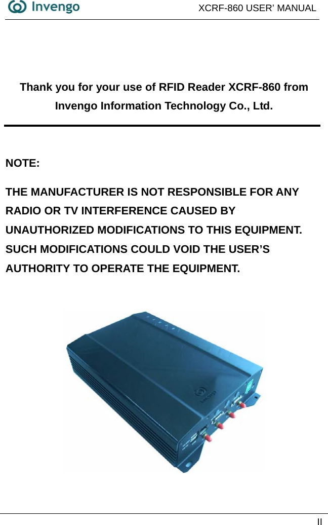  XCRF-860 USER’ MANUAL   II   Thank you for your use of RFID Reader XCRF-860 from Invengo Information Technology Co., Ltd.  NOTE:  THE MANUFACTURER IS NOT RESPONSIBLE FOR ANY RADIO OR TV INTERFERENCE CAUSED BY UNAUTHORIZED MODIFICATIONS TO THIS EQUIPMENT.     SUCH MODIFICATIONS COULD VOID THE USER’S AUTHORITY TO OPERATE THE EQUIPMENT.   