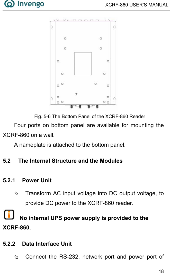  XCRF-860 USER’S MANUAL   18   Fig. 5-6 The Bottom Panel of the XCRF-860 Reader Four ports on bottom panel are available for mounting the XCRF-860 on a wall. A nameplate is attached to the bottom panel. 5.2  The Internal Structure and the Modules 5.2.1 Power Unit Þ  Transform AC input voltage into DC output voltage, to provide DC power to the XCRF-860 reader.  No internal UPS power supply is provided to the XCRF-860. 5.2.2  Data Interface Unit Þ  Connect the RS-232, network port and power port of 
