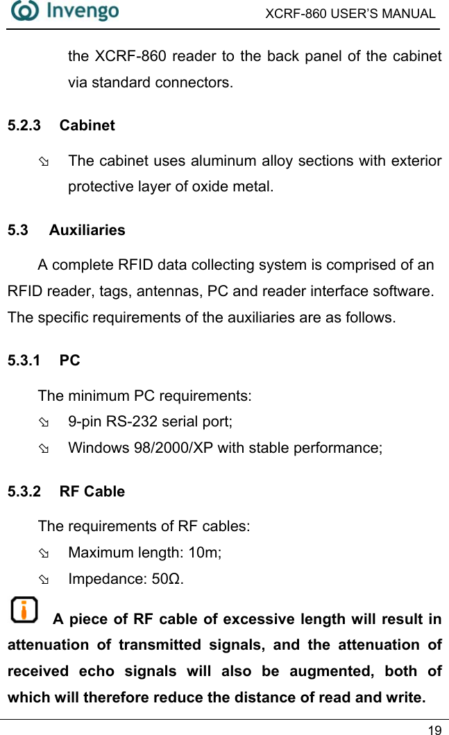  XCRF-860 USER’S MANUAL   19  the XCRF-860 reader to the back panel of the cabinet via standard connectors. 5.2.3 Cabinet Þ  The cabinet uses aluminum alloy sections with exterior protective layer of oxide metal.   5.3 Auxiliaries A complete RFID data collecting system is comprised of an RFID reader, tags, antennas, PC and reader interface software. The specific requirements of the auxiliaries are as follows. 5.3.1 PC The minimum PC requirements:     Þ  9-pin RS-232 serial port; Þ  Windows 98/2000/XP with stable performance; 5.3.2 RF Cable     The requirements of RF cables:    Þ  Maximum length: 10m; Þ Impedance: 50Ω.  A piece of RF cable of excessive length will result in attenuation of transmitted signals, and the attenuation of received echo signals will also be augmented, both of which will therefore reduce the distance of read and write. 