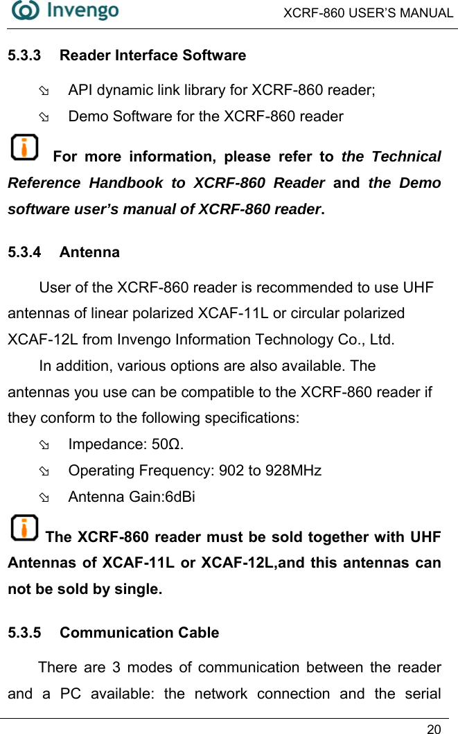  XCRF-860 USER’S MANUAL   20  5.3.3  Reader Interface Software Þ  API dynamic link library for XCRF-860 reader;   Þ  Demo Software for the XCRF-860 reader  For more information, please refer to the Technical Reference Handbook to XCRF-860 Reader and the Demo software user’s manual of XCRF-860 reader. 5.3.4 Antenna User of the XCRF-860 reader is recommended to use UHF antennas of linear polarized XCAF-11L or circular polarized XCAF-12L from Invengo Information Technology Co., Ltd.   In addition, various options are also available. The antennas you use can be compatible to the XCRF-860 reader if they conform to the following specifications:   Þ Impedance: 50Ω. Þ  Operating Frequency: 902 to 928MHz Þ Antenna Gain:6dBi The XCRF-860 reader must be sold together with UHF Antennas of XCAF-11L or XCAF-12L,and this antennas can not be sold by single. 5.3.5 Communication Cable There are 3 modes of communication between the reader and a PC available: the network connection and the serial 