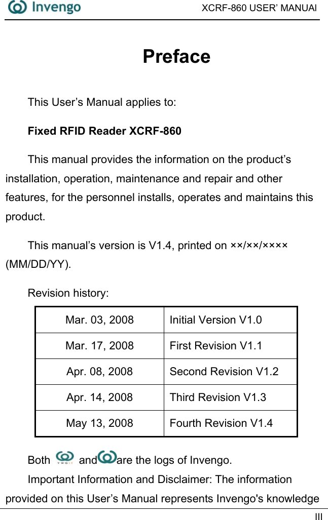  XCRF-860 USER’ MANUAl   III  Preface This User’s Manual applies to: Fixed RFID Reader XCRF-860 This manual provides the information on the product’s installation, operation, maintenance and repair and other features, for the personnel installs, operates and maintains this product. This manual’s version is V1.4, printed on ××/××/×××× (MM/DD/YY).  Revision history:   Mar. 03, 2008  Initial Version V1.0 Mar. 17, 2008  First Revision V1.1 Apr. 08, 2008  Second Revision V1.2 Apr. 14, 2008  Third Revision V1.3 May 13, 2008  Fourth Revision V1.4 Both   and are the logs of Invengo.   Important Information and Disclaimer: The information provided on this User’s Manual represents Invengo&apos;s knowledge 