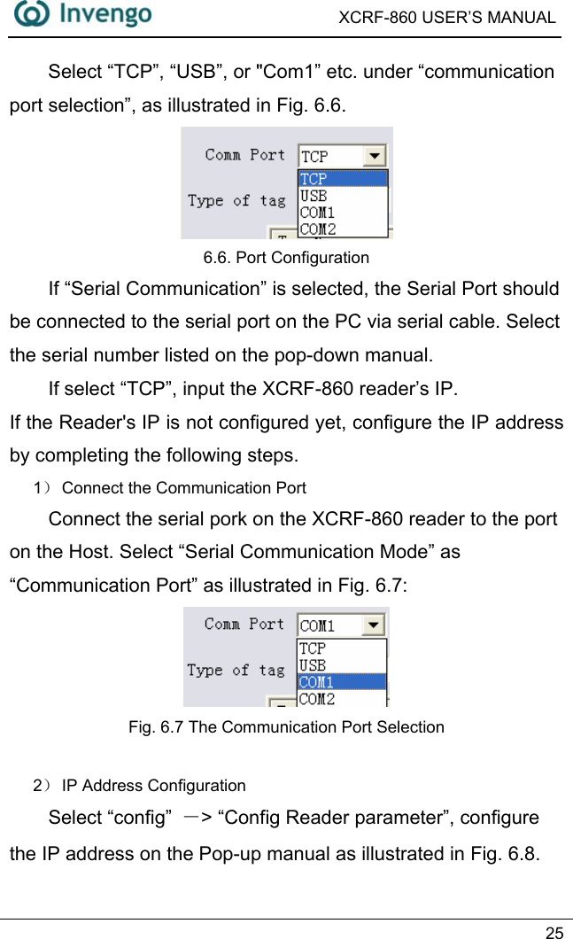  XCRF-860 USER’S MANUAL   25  Select “TCP”, “USB”, or &quot;Com1” etc. under “communication port selection”, as illustrated in Fig. 6.6.  6.6. Port Configuration If “Serial Communication” is selected, the Serial Port should be connected to the serial port on the PC via serial cable. Select the serial number listed on the pop-down manual.   If select “TCP”, input the XCRF-860 reader’s IP. If the Reader&apos;s IP is not configured yet, configure the IP address by completing the following steps.   1） Connect the Communication Port Connect the serial pork on the XCRF-860 reader to the port on the Host. Select “Serial Communication Mode” as “Communication Port” as illustrated in Fig. 6.7:  Fig. 6.7 The Communication Port Selection  2） IP Address Configuration Select “config”  －&gt; “Config Reader parameter”, configure the IP address on the Pop-up manual as illustrated in Fig. 6.8. 