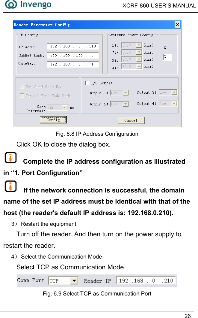  XCRF-860 USER’S MANUAL   26   Fig. 6.8 IP Address Configuration Click OK to close the dialog box.   Complete the IP address configuration as illustrated in “1. Port Configuration”  If the network connection is successful, the domain name of the set IP address must be identical with that of the host (the reader&apos;s default IP address is: 192.168.0.210). 3） Restart the equipment Turn off the reader. And then turn on the power supply to restart the reader. 4） Select the Communication Mode Select TCP as Communication Mode.  Fig. 6.9 Select TCP as Communication Port 
