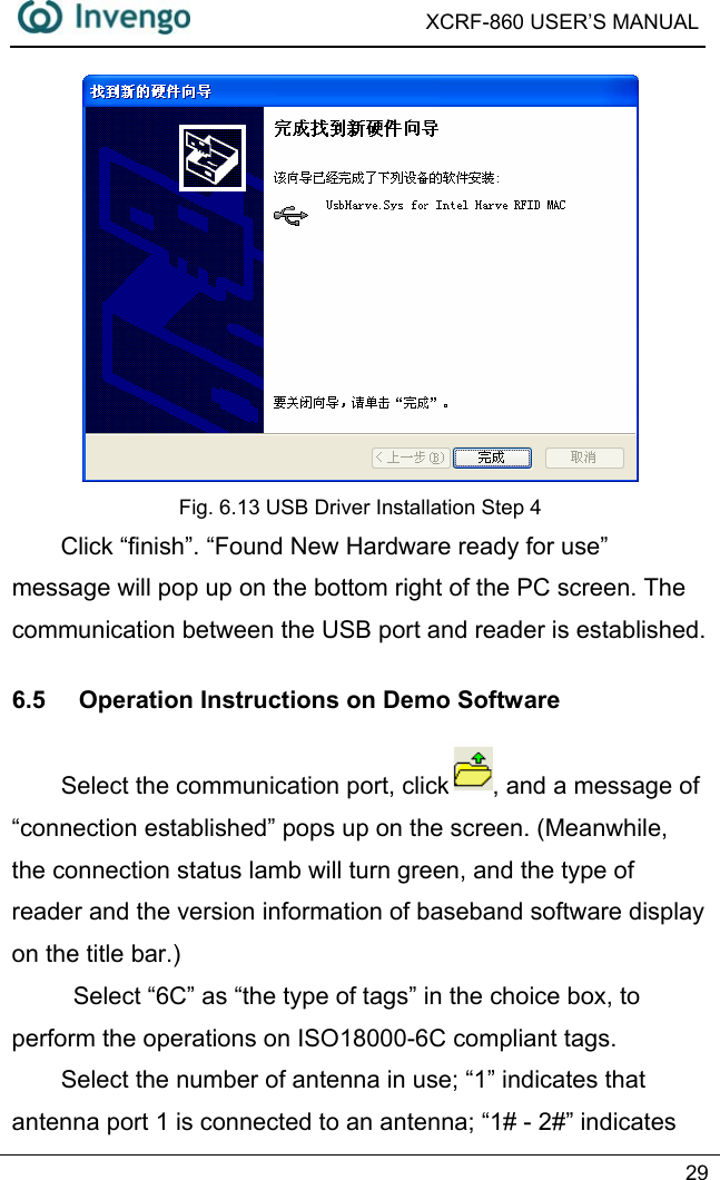  XCRF-860 USER’S MANUAL   29   Fig. 6.13 USB Driver Installation Step 4 Click “finish”. “Found New Hardware ready for use” message will pop up on the bottom right of the PC screen. The communication between the USB port and reader is established.   6.5  Operation Instructions on Demo Software Select the communication port, click , and a message of “connection established” pops up on the screen. (Meanwhile, the connection status lamb will turn green, and the type of reader and the version information of baseband software display on the title bar.)   Select “6C” as “the type of tags” in the choice box, to perform the operations on ISO18000-6C compliant tags. Select the number of antenna in use; “1” indicates that antenna port 1 is connected to an antenna; “1# - 2#” indicates 