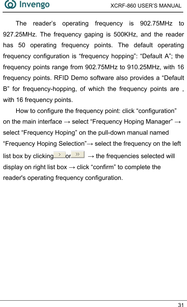  XCRF-860 USER’S MANUAL   31  The reader’s operating frequency is 902.75MHz to 927.25MHz. The frequency gaping is 500KHz, and the reader has 50 operating frequency points. The default operating frequency configuration is “frequency hopping”: “Default A”; the frequency points range from 902.75MHz to 910.25MHz, with 16 frequency points. RFID Demo software also provides a “Default B” for frequency-hopping, of which the frequency points are , with 16 frequency points.   How to configure the frequency point: click “configuration” on the main interface → select “Frequency Hoping Manager” → select “Frequency Hoping” on the pull-down manual named “Frequency Hoping Selection”→ select the frequency on the left list box by clicking or  → the frequencies selected will display on right list box → click “confirm” to complete the reader&apos;s operating frequency configuration.   