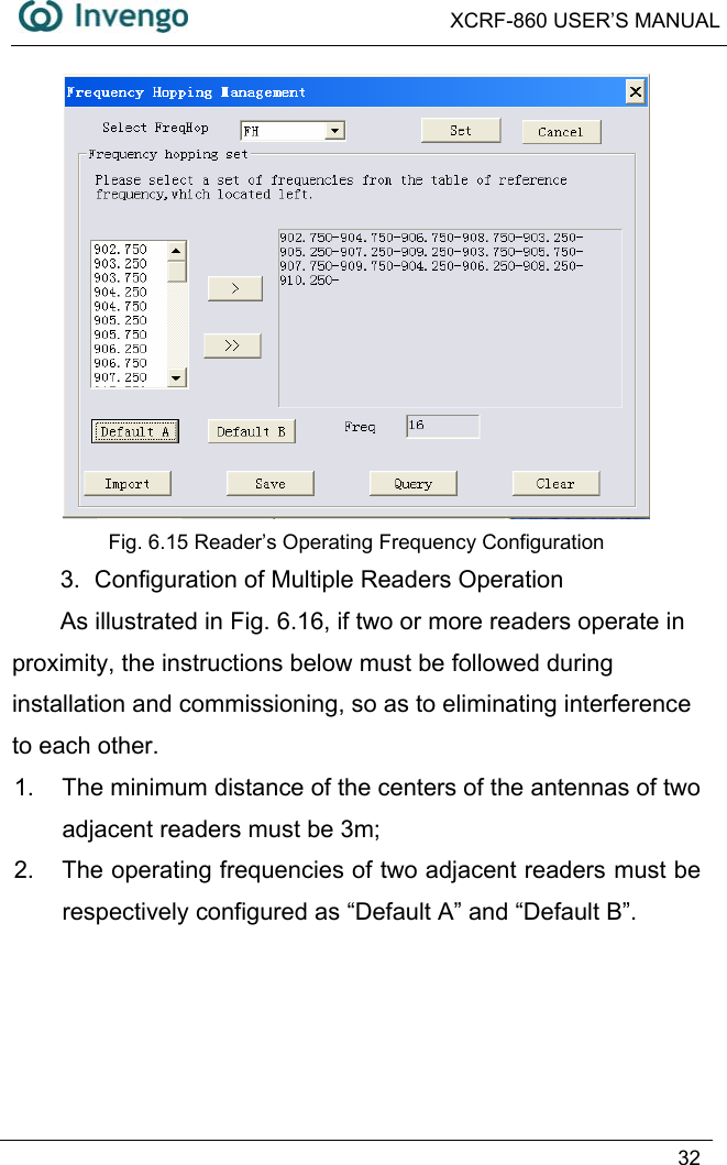  XCRF-860 USER’S MANUAL   32   Fig. 6.15 Reader’s Operating Frequency Configuration 3.  Configuration of Multiple Readers Operation As illustrated in Fig. 6.16, if two or more readers operate in proximity, the instructions below must be followed during installation and commissioning, so as to eliminating interference to each other.   1.  The minimum distance of the centers of the antennas of two adjacent readers must be 3m; 2.  The operating frequencies of two adjacent readers must be respectively configured as “Default A” and “Default B”. 