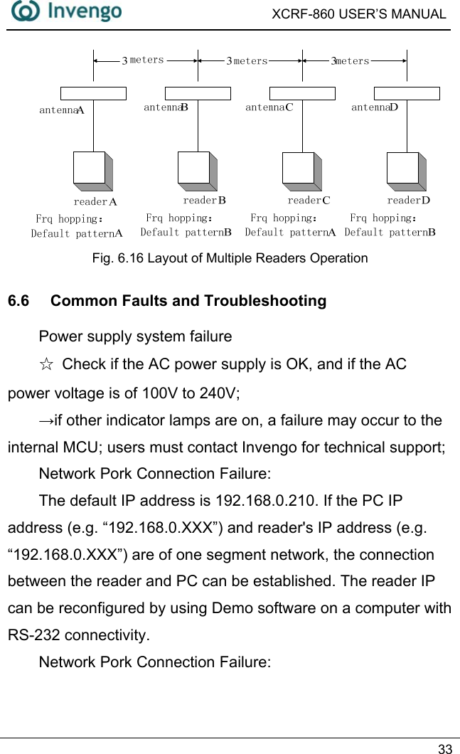  XCRF-860 USER’S MANUAL   33   Fig. 6.16 Layout of Multiple Readers Operation 6.6  Common Faults and Troubleshooting Power supply system failure ☆  Check if the AC power supply is OK, and if the AC power voltage is of 100V to 240V; →if other indicator lamps are on, a failure may occur to the internal MCU; users must contact Invengo for technical support; Network Pork Connection Failure: The default IP address is 192.168.0.210. If the PC IP address (e.g. “192.168.0.XXX”) and reader&apos;s IP address (e.g. “192.168.0.XXX”) are of one segment network, the connection between the reader and PC can be established. The reader IP can be reconfigured by using Demo software on a computer with RS-232 connectivity. Network Pork Connection Failure: 