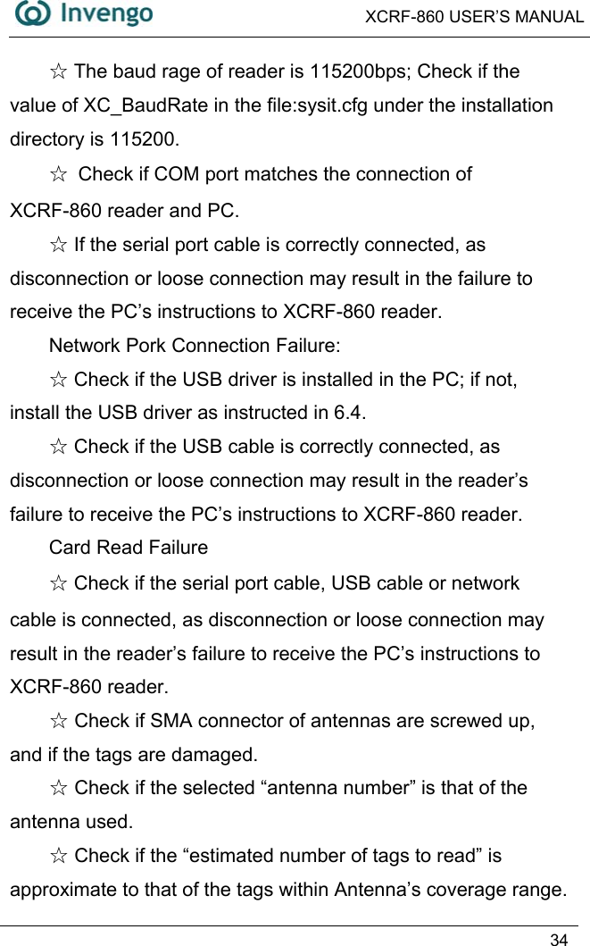  XCRF-860 USER’S MANUAL   34   The baud rage of reader is 115200bps; Check if the ☆value of XC_BaudRate in the file:sysit.cfg under the installation directory is 115200. ☆  Check if COM port matches the connection of XCRF-860 reader and PC.  ☆If the serial port cable is correctly connected, as disconnection or loose connection may result in the failure to receive the PC’s instructions to XCRF-860 reader.   Network Pork Connection Failure:  Check ☆if the USB driver is installed in the PC; if not, install the USB driver as instructed in 6.4.  Check ☆if the USB cable is correctly connected, as disconnection or loose connection may result in the reader’s failure to receive the PC’s instructions to XCRF-860 reader.   Card Read Failure ☆ Check if the serial port cable, USB cable or network cable is connected, as disconnection or loose connection may result in the reader’s failure to receive the PC’s instructions to XCRF-860 reader.    Check if SMA connector of antennas are screwed up, ☆and if the tags are damaged.  Check if the selected “antenna number” is that of the ☆antenna used.  Check☆ if the “estimated number of tags to read” is approximate to that of the tags within Antenna’s coverage range. 