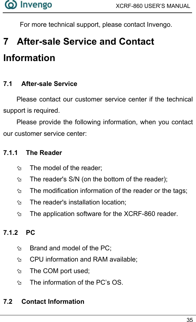  XCRF-860 USER’S MANUAL   35  For more technical support, please contact Invengo. 7  After-sale Service and Contact Information 7.1 After-sale Service Please contact our customer service center if the technical support is required. Please provide the following information, when you contact our customer service center:   7.1.1 The Reader Þ  The model of the reader; Þ  The reader&apos;s S/N (on the bottom of the reader); Þ  The modification information of the reader or the tags; Þ  The reader&apos;s installation location; Þ  The application software for the XCRF-860 reader. 7.1.2 PC Þ  Brand and model of the PC; Þ  CPU information and RAM available; Þ  The COM port used; Þ  The information of the PC’s OS. 7.2 Contact Information 