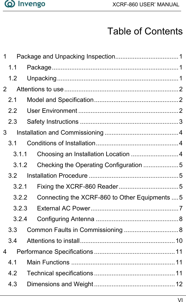  XCRF-860 USER’ MANUAL   VI  Table of Contents 1 Package and Unpacking Inspection....................................1 1.1 Package........................................................................1 1.2 Unpacking.....................................................................1 2 Attentions to use.................................................................2 2.1 Model and Specification................................................2 2.2 User Environment .........................................................2 2.3 Safety Instructions ........................................................3 3 Installation and Commissioning ..........................................4 3.1 Conditions of Installation...............................................4 3.1.1 Choosing an Installation Location ...........................4 3.1.2 Checking the Operating Configuration ....................5 3.2 Installation Procedure ...................................................5 3.2.1 Fixing the XCRF-860 Reader ..................................5 3.2.2 Connecting the XCRF-860 to Other Equipments ....5 3.2.3 External AC Power..................................................7 3.2.4 Configuring Antenna ...............................................8 3.3 Common Faults in Commissioning ...............................8 3.4 Attentions to install...................................................... 10 4 Performance Specifications ..............................................11 4.1 Main Functions ...........................................................11 4.2 Technical specifications ..............................................11 4.3 Dimensions and Weight ..............................................12 