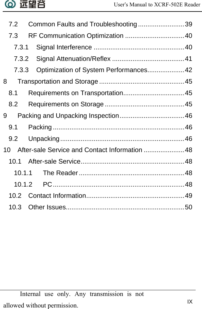  User’s Manual to XCRF-502E Reader   Internal use only. Any transmission is not allowed without permission. IX  7.2 Common Faults and Troubleshooting .........................39 7.3 RF Communication Optimization ................................40 7.3.1 Signal Interference .................................................40 7.3.2 Signal Attenuation/Reflex .......................................41 7.3.3 Optimization of System Performances....................42 8 Transportation and Storage ..............................................45 8.1 Requirements on Transportation.................................45 8.2 Requirements on Storage ...........................................45 9 Packing and Unpacking Inspection...................................46 9.1 Packing .......................................................................46 9.2 Unpacking...................................................................46 10 After-sale Service and Contact Information ......................48 10.1 After-sale Service........................................................48 10.1.1 The Reader.........................................................48 10.1.2 PC.......................................................................48 10.2 Contact Information.....................................................49 10.3 Other Issues................................................................50 