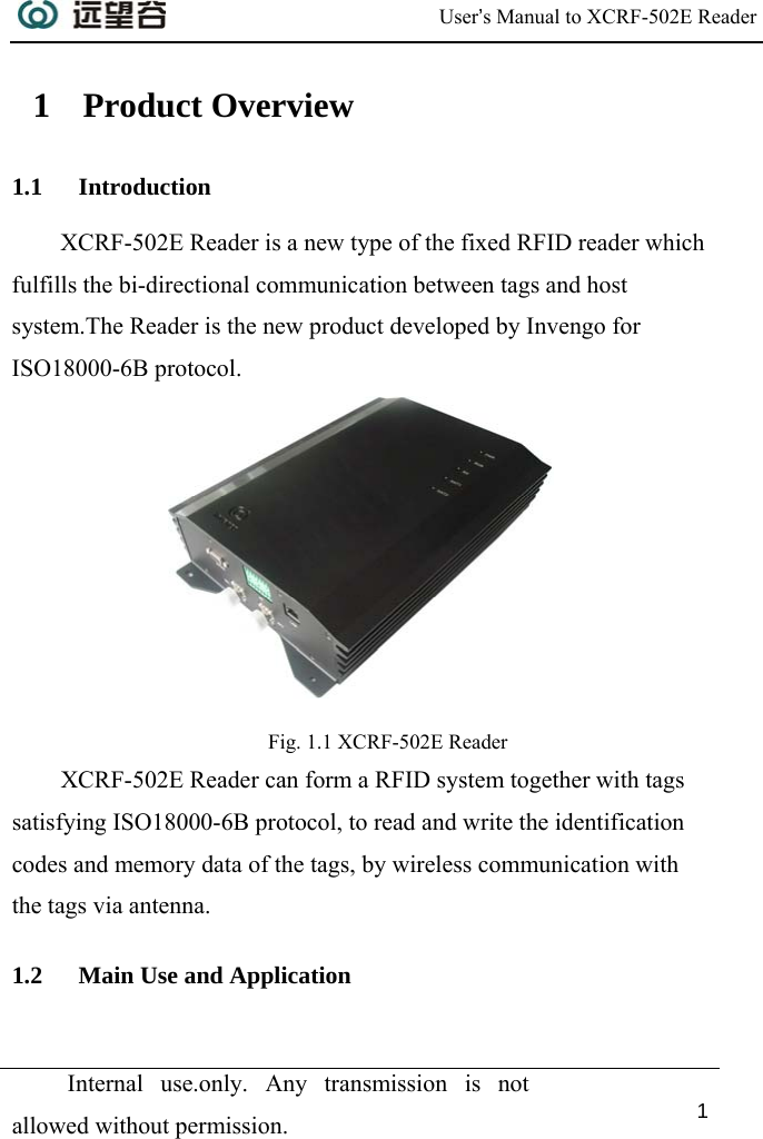  User’s Manual to XCRF-502E Reader  Internal use.only. Any transmission is not allowed without permission. 1  1 Product Overview 1.1 Introduction XCRF-502E Reader is a new type of the fixed RFID reader which fulfills the bi-directional communication between tags and host system.The Reader is the new product developed by Invengo for ISO18000-6B protocol.   Fig. 1.1 XCRF-502E Reader XCRF-502E Reader can form a RFID system together with tags satisfying ISO18000-6B protocol, to read and write the identification codes and memory data of the tags, by wireless communication with the tags via antenna. 1.2 Main Use and Application 