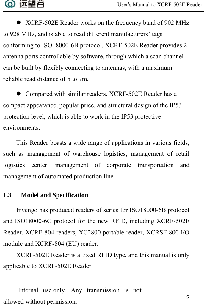  User’s Manual to XCRF-502E Reader  Internal use.only. Any transmission is not allowed without permission. 2  z XCRF-502E Reader works on the frequency band of 902 MHz to 928 MHz, and is able to read different manufacturers’ tags conforming to ISO18000-6B protocol. XCRF-502E Reader provides 2 antenna ports controllable by software, through which a scan channel can be built by flexibly connecting to antennas, with a maximum reliable read distance of 5 to 7m. z Compared with similar readers, XCRF-502E Reader has a compact appearance, popular price, and structural design of the IP53 protection level, which is able to work in the IP53 protective environments.  This Reader boasts a wide range of applications in various fields, such as management of warehouse logistics, management of retail logistics center, management of corporate transportation and management of automated production line. 1.3 Model and Specification Invengo has produced readers of series for ISO18000-6B protocol and ISO18000-6C protocol for the new RFID, including XCRF-502E Reader, XCRF-804 readers, XC2800 portable reader, XCRSF-800 I/O module and XCRF-804 (EU) reader. XCRF-502E Reader is a fixed RFID type, and this manual is only applicable to XCRF-502E Reader. 