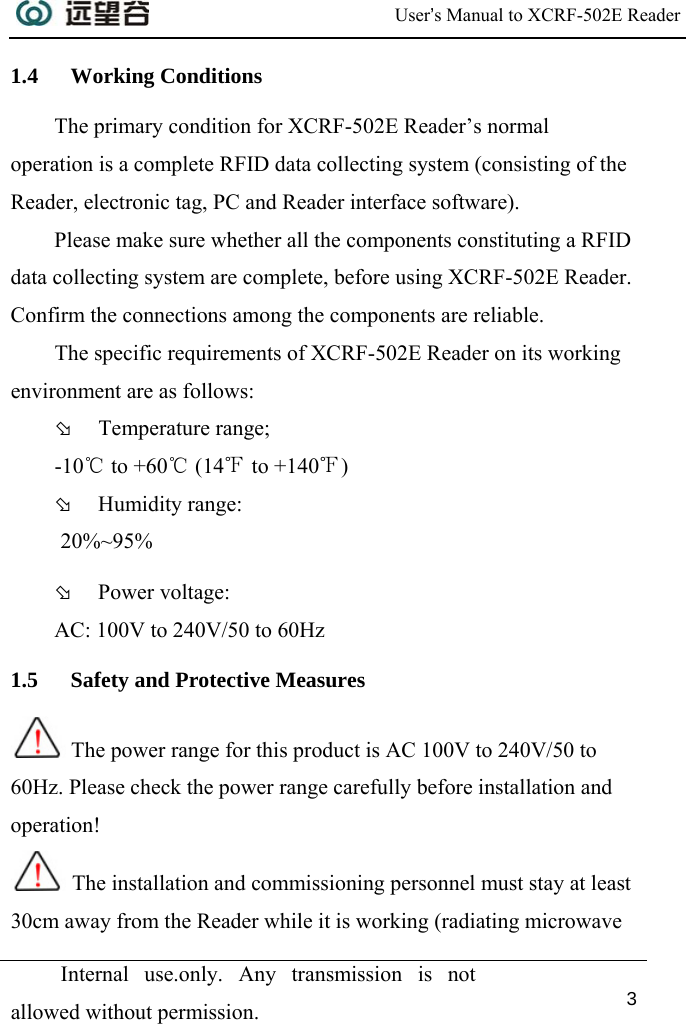  User’s Manual to XCRF-502E Reader  Internal use.only. Any transmission is not allowed without permission. 3  1.4 Working Conditions The primary condition for XCRF-502E Reader’s normal operation is a complete RFID data collecting system (consisting of the Reader, electronic tag, PC and Reader interface software).  Please make sure whether all the components constituting a RFID data collecting system are complete, before using XCRF-502E Reader. Confirm the connections among the components are reliable.  The specific requirements of XCRF-502E Reader on its working environment are as follows:  Þ Temperature range;  -10℃ to +60℃ (14℉ to +140℉) Þ Humidity range:  20%~95% Þ Power voltage:  AC: 100V to 240V/50 to 60Hz 1.5 Safety and Protective Measures  The power range for this product is AC 100V to 240V/50 to 60Hz. Please check the power range carefully before installation and operation!  The installation and commissioning personnel must stay at least 30cm away from the Reader while it is working (radiating microwave 