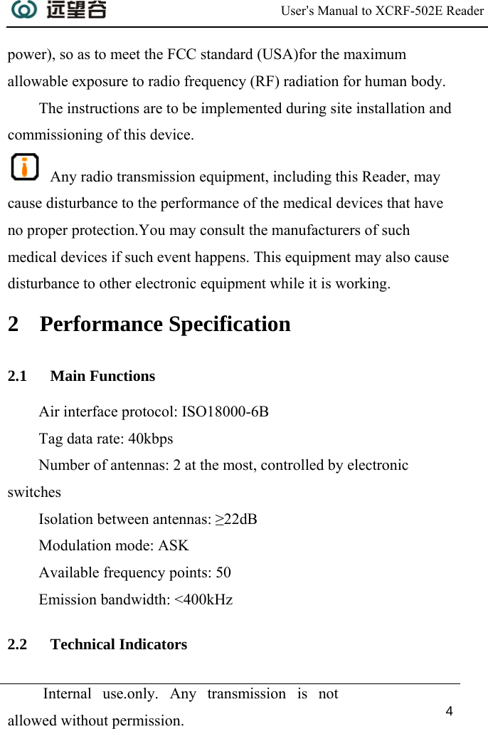  User’s Manual to XCRF-502E Reader  Internal use.only. Any transmission is not allowed without permission. 4  power), so as to meet the FCC standard (USA)for the maximum allowable exposure to radio frequency (RF) radiation for human body. The instructions are to be implemented during site installation and commissioning of this device.  Any radio transmission equipment, including this Reader, may cause disturbance to the performance of the medical devices that have no proper protection.You may consult the manufacturers of such medical devices if such event happens. This equipment may also cause disturbance to other electronic equipment while it is working. 2 Performance Specification 2.1 Main Functions Air interface protocol: ISO18000-6B Tag data rate: 40kbps Number of antennas: 2 at the most, controlled by electronic switches Isolation between antennas: ≥22dB Modulation mode: ASK Available frequency points: 50 Emission bandwidth: &lt;400kHz 2.2 Technical Indicators 