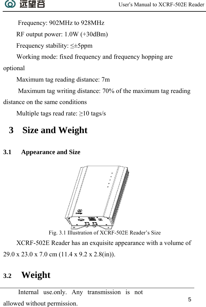  User’s Manual to XCRF-502E Reader  Internal use.only. Any transmission is not allowed without permission. 5   Frequency: 902MHz to 928MHz RF output power: 1.0W (+30dBm) Frequency stability: ≤±5ppm Working mode: fixed frequency and frequency hopping are optional  Maximum tag reading distance: 7m  Maximum tag writing distance: 70% of the maximum tag reading distance on the same conditions Multiple tags read rate: ≥10 tags/s 3 Size and Weight 3.1 Appearance and Size  Fig. 3.1 Illustration of XCRF-502E Reader’s Size XCRF-502E Reader has an exquisite appearance with a volume of  29.0 x 23.0 x 7.0 cm (11.4 x 9.2 x 2.8(in)). 3.2 Weight 