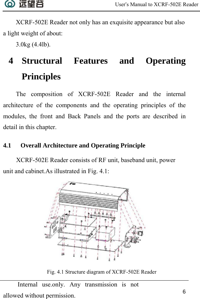  User’s Manual to XCRF-502E Reader  Internal use.only. Any transmission is not allowed without permission. 6  XCRF-502E Reader not only has an exquisite appearance but also a light weight of about: 3.0kg (4.4lb). 4 Structural Features and Operating Principles The composition of XCRF-502E Reader and the internal architecture of the components and the operating principles of the modules, the front and Back Panels and the ports are described in detail in this chapter. 4.1 Overall Architecture and Operating Principle XCRF-502E Reader consists of RF unit, baseband unit, power unit and cabinet.As illustrated in Fig. 4.1:   Fig. 4.1 Structure diagram of XCRF-502E Reader 