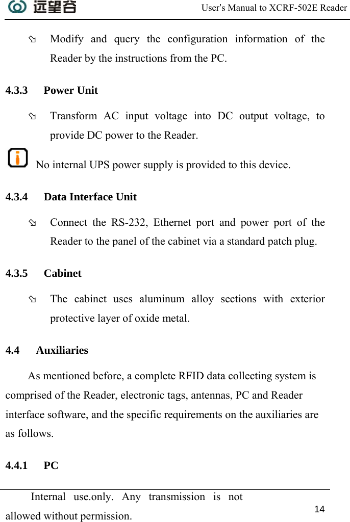  User’s Manual to XCRF-502E Reader  Internal use.only. Any transmission is not allowed without permission. 14  Þ Modify and query the configuration information of the Reader by the instructions from the PC. 4.3.3 Power Unit Þ Transform AC input voltage into DC output voltage, to provide DC power to the Reader.  No internal UPS power supply is provided to this device. 4.3.4 Data Interface Unit Þ Connect the RS-232, Ethernet port and power port of the Reader to the panel of the cabinet via a standard patch plug. 4.3.5 Cabinet Þ The cabinet uses aluminum alloy sections with exterior protective layer of oxide metal.  4.4 Auxiliaries As mentioned before, a complete RFID data collecting system is comprised of the Reader, electronic tags, antennas, PC and Reader interface software, and the specific requirements on the auxiliaries are as follows. 4.4.1 PC 