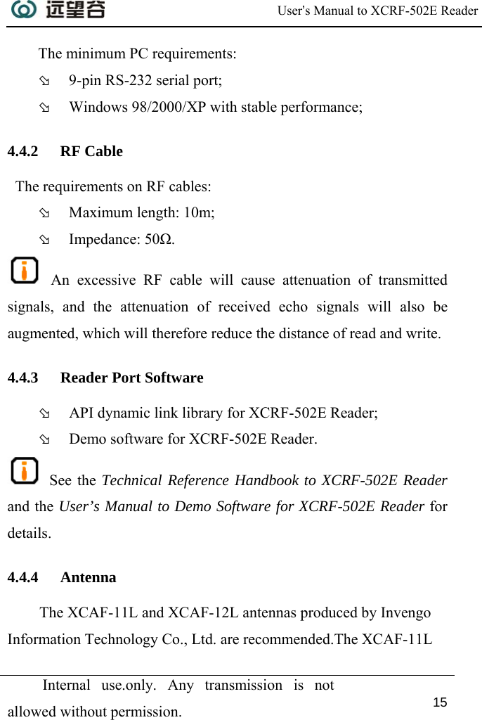  User’s Manual to XCRF-502E Reader  Internal use.only. Any transmission is not allowed without permission. 15  The minimum PC requirements:  Þ 9-pin RS-232 serial port; Þ Windows 98/2000/XP with stable performance; 4.4.2 RF Cable   The requirements on RF cables:   Þ Maximum length: 10m; Þ Impedance: 50Ω.  An excessive RF cable will cause attenuation of transmitted signals, and the attenuation of received echo signals will also be augmented, which will therefore reduce the distance of read and write. 4.4.3 Reader Port Software Þ API dynamic link library for XCRF-502E Reader;  Þ Demo software for XCRF-502E Reader.  See the Technical Reference Handbook to XCRF-502E Reader and the User’s Manual to Demo Software for XCRF-502E Reader for details. 4.4.4 Antenna The XCAF-11L and XCAF-12L antennas produced by Invengo Information Technology Co., Ltd. are recommended.The XCAF-11L 