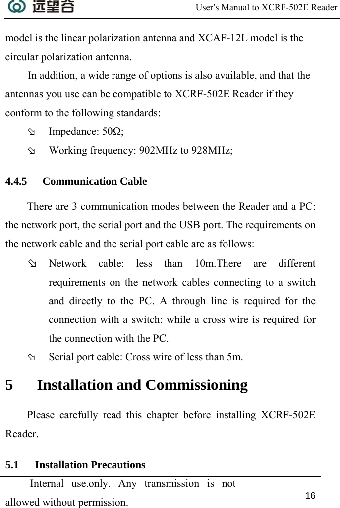  User’s Manual to XCRF-502E Reader  Internal use.only. Any transmission is not allowed without permission. 16  model is the linear polarization antenna and XCAF-12L model is the circular polarization antenna. In addition, a wide range of options is also available, and that the antennas you use can be compatible to XCRF-502E Reader if they conform to the following standards:  Þ Impedance: 50Ω; Þ Working frequency: 902MHz to 928MHz; 4.4.5 Communication Cable There are 3 communication modes between the Reader and a PC: the network port, the serial port and the USB port. The requirements on the network cable and the serial port cable are as follows:  Þ Network cable: less than 10m.There are different requirements on the network cables connecting to a switch and directly to the PC. A through line is required for the connection with a switch; while a cross wire is required for the connection with the PC.  Þ Serial port cable: Cross wire of less than 5m. 5 Installation and Commissioning Please carefully read this chapter before installing XCRF-502E Reader. 5.1 Installation Precautions 