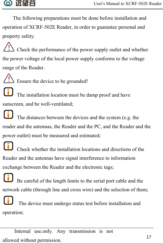  User’s Manual to XCRF-502E Reader  Internal use.only. Any transmission is not allowed without permission. 17  The following preparations must be done before installation and operation of XCRF-502E Reader, in order to guarantee personal and property safety.  Check the performance of the power supply outlet and whether the power voltage of the local power supply conforms to the voltage range of the Reader.  Ensure the device to be grounded!  The installation location must be damp proof and have sunscreen, and be well-ventilated;  The distances between the devices and the system (e.g. the reader and the antennas, the Reader and the PC, and the Reader and the power outlet) must be measured and estimated;  Check whether the installation locations and directions of the Reader and the antennas have signal interference to information exchange between the Reader and the electronic tags;  Be careful of the length limits to the serial port cable and the network cable (through line and cross wire) and the selection of them;   The device must undergo status test before installation and operation; 