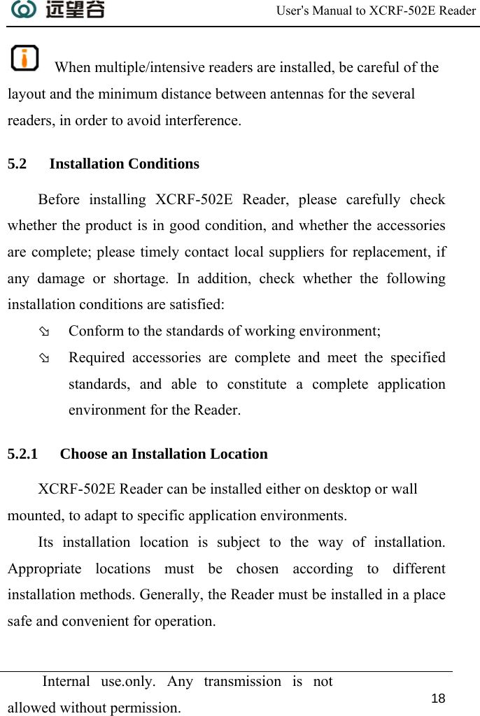  User’s Manual to XCRF-502E Reader  Internal use.only. Any transmission is not allowed without permission. 18    When multiple/intensive readers are installed, be careful of the layout and the minimum distance between antennas for the several readers, in order to avoid interference. 5.2 Installation Conditions Before installing XCRF-502E Reader, please carefully check whether the product is in good condition, and whether the accessories are complete; please timely contact local suppliers for replacement, if any damage or shortage. In addition, check whether the following installation conditions are satisfied:  Þ Conform to the standards of working environment; Þ Required accessories are complete and meet the specified standards, and able to constitute a complete application environment for the Reader. 5.2.1 Choose an Installation Location XCRF-502E Reader can be installed either on desktop or wall mounted, to adapt to specific application environments. Its installation location is subject to the way of installation. Appropriate locations must be chosen according to different installation methods. Generally, the Reader must be installed in a place safe and convenient for operation. 