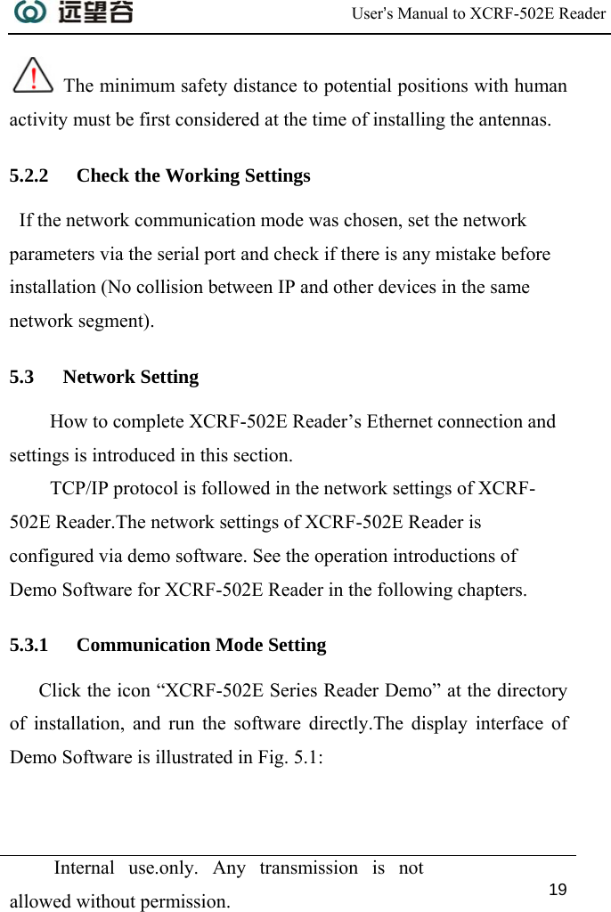  User’s Manual to XCRF-502E Reader  Internal use.only. Any transmission is not allowed without permission. 19   The minimum safety distance to potential positions with human activity must be first considered at the time of installing the antennas. 5.2.2 Check the Working Settings   If the network communication mode was chosen, set the network parameters via the serial port and check if there is any mistake before installation (No collision between IP and other devices in the same network segment).  5.3 Network Setting How to complete XCRF-502E Reader’s Ethernet connection and settings is introduced in this section. TCP/IP protocol is followed in the network settings of XCRF-502E Reader.The network settings of XCRF-502E Reader is configured via demo software. See the operation introductions of Demo Software for XCRF-502E Reader in the following chapters. 5.3.1 Communication Mode Setting Click the icon “XCRF-502E Series Reader Demo” at the directory of installation, and run the software directly.The display interface of Demo Software is illustrated in Fig. 5.1: 