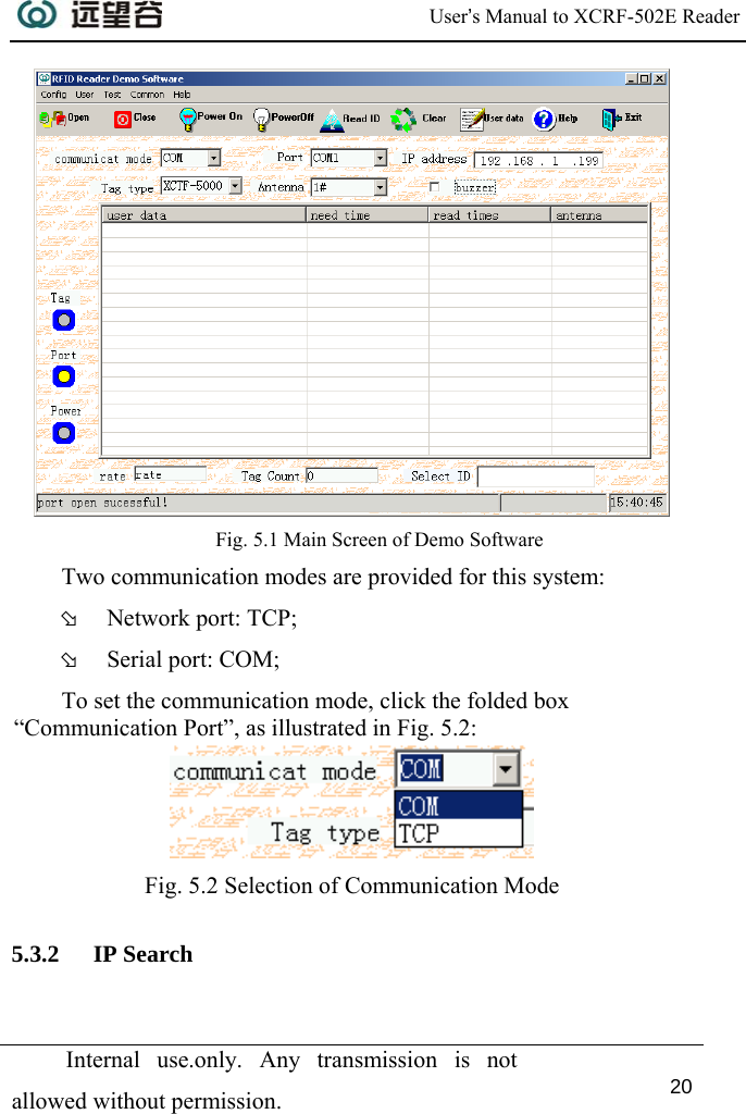  User’s Manual to XCRF-502E Reader  Internal use.only. Any transmission is not allowed without permission. 20   Fig. 5.1 Main Screen of Demo Software Two communication modes are provided for this system:  Þ Network port: TCP; Þ Serial port: COM; To set the communication mode, click the folded box “Communication Port”, as illustrated in Fig. 5.2:   Fig. 5.2 Selection of Communication Mode 5.3.2 IP Search 