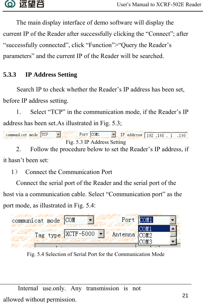  User’s Manual to XCRF-502E Reader  Internal use.only. Any transmission is not allowed without permission. 21  The main display interface of demo software will display the current IP of the Reader after successfully clicking the “Connect”; after “successfully connected”, click “Function”&gt;“Query the Reader’s parameters” and the current IP of the Reader will be searched. 5.3.3 IP Address Setting Search IP to check whether the Reader’s IP address has been set, before IP address setting. 1. Select “TCP” in the communication mode, if the Reader’s IP address has been set.As illustrated in Fig. 5.3;  Fig. 5.3 IP Address Setting  2. Follow the procedure below to set the Reader’s IP address, if it hasn’t been set:  1） Connect the Communication Port Connect the serial port of the Reader and the serial port of the host via a communication cable. Select “Communication port” as the port mode, as illustrated in Fig. 5.4:  Fig. 5.4 Selection of Serial Port for the Communication Mode 