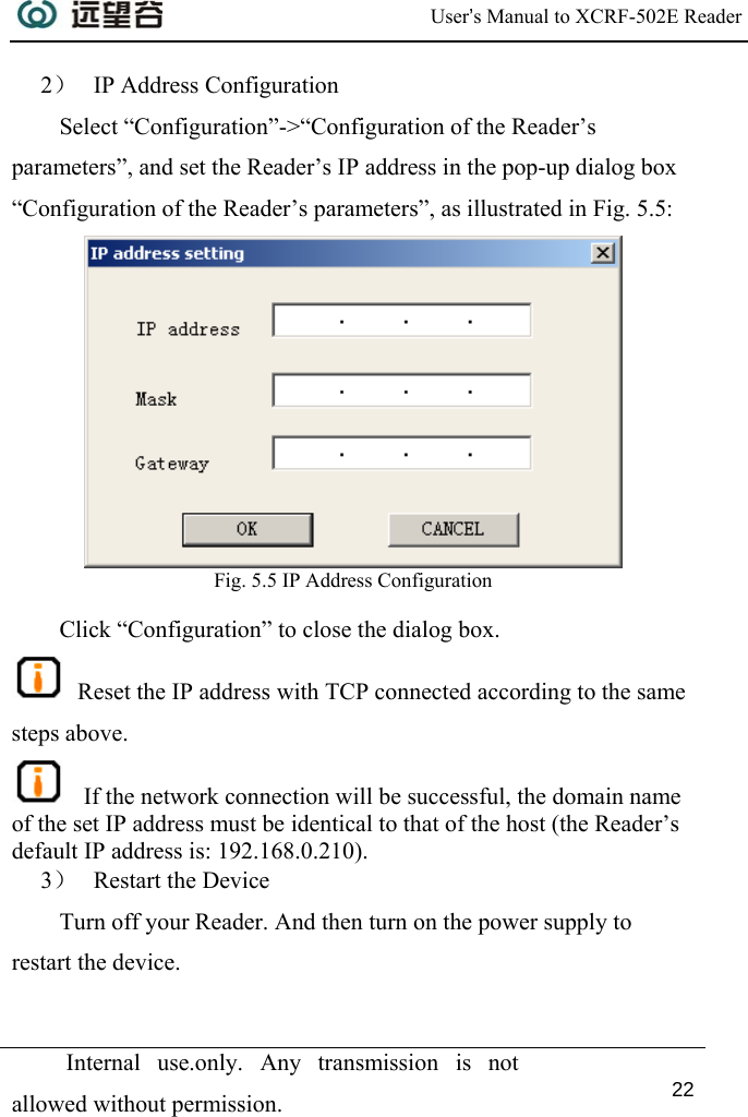  User’s Manual to XCRF-502E Reader  Internal use.only. Any transmission is not allowed without permission. 22  2） IP Address Configuration Select “Configuration”-&gt;“Configuration of the Reader’s parameters”, and set the Reader’s IP address in the pop-up dialog box “Configuration of the Reader’s parameters”, as illustrated in Fig. 5.5:  Fig. 5.5 IP Address Configuration  Click “Configuration” to close the dialog box.  Reset the IP address with TCP connected according to the same steps above.    If the network connection will be successful, the domain name of the set IP address must be identical to that of the host (the Reader’s default IP address is: 192.168.0.210). 3） Restart the Device Turn off your Reader. And then turn on the power supply to restart the device. 