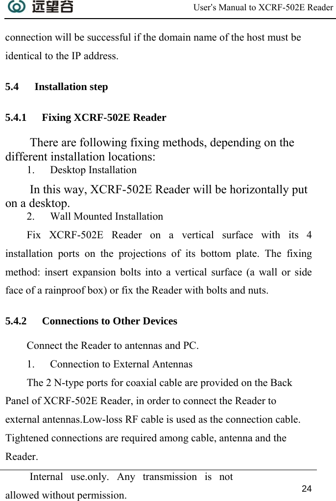 User’s Manual to XCRF-502E Reader  Internal use.only. Any transmission is not allowed without permission. 24  connection will be successful if the domain name of the host must be identical to the IP address. 5.4 Installation step 5.4.1 Fixing XCRF-502E Reader There are following fixing methods, depending on the different installation locations:  1. Desktop Installation In this way, XCRF-502E Reader will be horizontally put on a desktop. 2. Wall Mounted Installation Fix XCRF-502E Reader on a vertical surface with its 4 installation ports on the projections of its bottom plate. The fixing method: insert expansion bolts into a vertical surface (a wall or side face of a rainproof box) or fix the Reader with bolts and nuts. 5.4.2 Connections to Other Devices Connect the Reader to antennas and PC.  1. Connection to External Antennas The 2 N-type ports for coaxial cable are provided on the Back Panel of XCRF-502E Reader, in order to connect the Reader to external antennas.Low-loss RF cable is used as the connection cable. Tightened connections are required among cable, antenna and the Reader.  