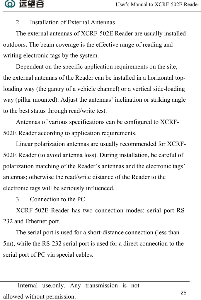  User’s Manual to XCRF-502E Reader  Internal use.only. Any transmission is not allowed without permission. 25  2. Installation of External Antennas The external antennas of XCRF-502E Reader are usually installed outdoors. The beam coverage is the effective range of reading and writing electronic tags by the system.  Dependent on the specific application requirements on the site, the external antennas of the Reader can be installed in a horizontal top-loading way (the gantry of a vehicle channel) or a vertical side-loading way (pillar mounted). Adjust the antennas’ inclination or striking angle to the best status through read/write test. Antennas of various specifications can be configured to XCRF-502E Reader according to application requirements. Linear polarization antennas are usually recommended for XCRF-502E Reader (to avoid antenna loss). During installation, be careful of polarization matching of the Reader’s antennas and the electronic tags’ antennas; otherwise the read/write distance of the Reader to the electronic tags will be seriously influenced. 3. Connection to the PC XCRF-502E Reader has two connection modes: serial port RS-232 and Ethernet port.  The serial port is used for a short-distance connection (less than 5m), while the RS-232 serial port is used for a direct connection to the serial port of PC via special cables. 