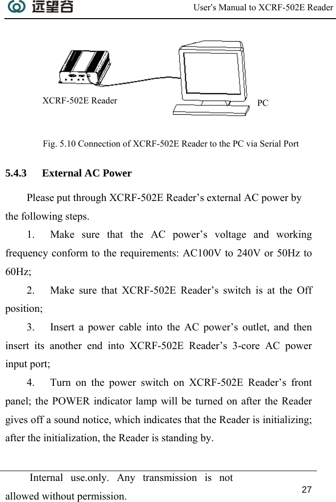  User’s Manual to XCRF-502E Reader  Internal use.only. Any transmission is not allowed without permission. 27    Fig. 5.10 Connection of XCRF-502E Reader to the PC via Serial Port 5.4.3 External AC Power Please put through XCRF-502E Reader’s external AC power by the following steps. 1. Make sure that the AC power’s voltage and working frequency conform to the requirements: AC100V to 240V or 50Hz to 60Hz;  2. Make sure that XCRF-502E Reader’s switch is at the Off position; 3. Insert a power cable into the AC power’s outlet, and then insert its another end into XCRF-502E Reader’s 3-core AC power input port; 4. Turn on the power switch on XCRF-502E Reader’s front panel; the POWER indicator lamp will be turned on after the Reader gives off a sound notice, which indicates that the Reader is initializing; after the initialization, the Reader is standing by. PC  XCRF-502E Reader 