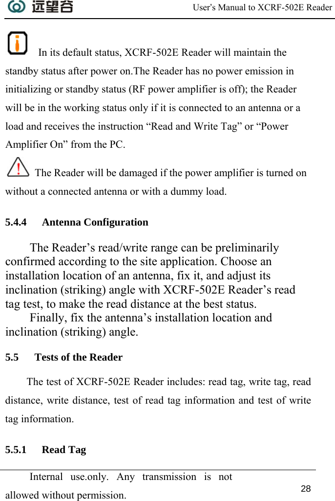  User’s Manual to XCRF-502E Reader  Internal use.only. Any transmission is not allowed without permission. 28    In its default status, XCRF-502E Reader will maintain the standby status after power on.The Reader has no power emission in initializing or standby status (RF power amplifier is off); the Reader will be in the working status only if it is connected to an antenna or a load and receives the instruction “Read and Write Tag” or “Power Amplifier On” from the PC.  The Reader will be damaged if the power amplifier is turned on without a connected antenna or with a dummy load. 5.4.4 Antenna Configuration The Reader’s read/write range can be preliminarily confirmed according to the site application. Choose an installation location of an antenna, fix it, and adjust its inclination (striking) angle with XCRF-502E Reader’s read tag test, to make the read distance at the best status.  Finally, fix the antenna’s installation location and inclination (striking) angle. 5.5 Tests of the Reader The test of XCRF-502E Reader includes: read tag, write tag, read distance, write distance, test of read tag information and test of write tag information. 5.5.1 Read Tag 