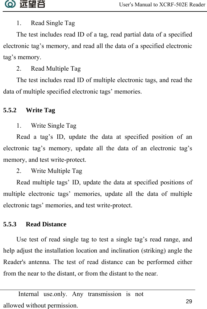  User’s Manual to XCRF-502E Reader  Internal use.only. Any transmission is not allowed without permission. 29  1. Read Single Tag The test includes read ID of a tag, read partial data of a specified electronic tag’s memory, and read all the data of a specified electronic tag’s memory. 2. Read Multiple Tag The test includes read ID of multiple electronic tags, and read the data of multiple specified electronic tags’ memories. 5.5.2 Write Tag 1. Write Single Tag Read a tag’s ID, update the data at specified position of an electronic tag’s memory, update all the data of an electronic tag’s memory, and test write-protect. 2. Write Multiple Tag Read multiple tags’ ID, update the data at specified positions of multiple electronic tags’ memories, update all the data of multiple electronic tags’ memories, and test write-protect. 5.5.3 Read Distance Use test of read single tag to test a single tag’s read range, and help adjust the installation location and inclination (striking) angle the Reader&apos;s antenna. The test of read distance can be performed either from the near to the distant, or from the distant to the near. 