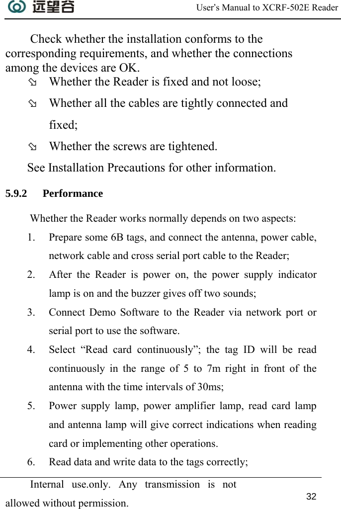  User’s Manual to XCRF-502E Reader  Internal use.only. Any transmission is not allowed without permission. 32  Check whether the installation conforms to the corresponding requirements, and whether the connections among the devices are OK. Þ Whether the Reader is fixed and not loose; Þ Whether all the cables are tightly connected and fixed; Þ Whether the screws are tightened. See Installation Precautions for other information. 5.9.2 Performance  Whether the Reader works normally depends on two aspects:  1. Prepare some 6B tags, and connect the antenna, power cable, network cable and cross serial port cable to the Reader; 2. After the Reader is power on, the power supply indicator lamp is on and the buzzer gives off two sounds; 3. Connect Demo Software to the Reader via network port or serial port to use the software. 4. Select “Read card continuously”; the tag ID will be read continuously in the range of 5 to 7m right in front of the antenna with the time intervals of 30ms; 5. Power supply lamp, power amplifier lamp, read card lamp and antenna lamp will give correct indications when reading card or implementing other operations. 6. Read data and write data to the tags correctly; 