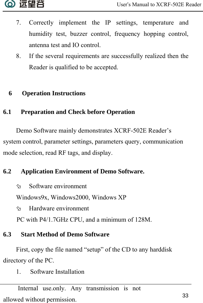  User’s Manual to XCRF-502E Reader  Internal use.only. Any transmission is not allowed without permission. 33  7. Correctly implement the IP settings, temperature and humidity test, buzzer control, frequency hopping control, antenna test and IO control. 8. If the several requirements are successfully realized then the Reader is qualified to be accepted.  6 Operation Instructions 6.1 Preparation and Check before Operation Demo Software mainly demonstrates XCRF-502E Reader’s system control, parameter settings, parameters query, communication mode selection, read RF tags, and display. 6.2 Application Environment of Demo Software. Þ Software environment Windows9x, Windows2000, Windows XP Þ Hardware environment PC with P4/1.7GHz CPU, and a minimum of 128M.  6.3 Start Method of Demo Software First, copy the file named “setup” of the CD to any harddisk directory of the PC. 1. Software Installation  