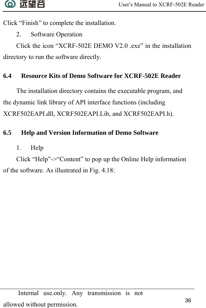  User’s Manual to XCRF-502E Reader  Internal use.only. Any transmission is not allowed without permission. 36  Click “Finish” to complete the installation. 2. Software Operation Click the icon “XCRF-502E DEMO V2.0 .exe” in the installation directory to run the software directly. 6.4 Resource Kits of Demo Software for XCRF-502E Reader The installation directory contains the executable program, and the dynamic link library of API interface functions (including XCRF502EAPI.dll, XCRF502EAPI.Lib, and XCRF502EAPI.h).  6.5 Help and Version Information of Demo Software 1. Help Click “Help”-&gt;“Content” to pop up the Online Help information of the software. As illustrated in Fig. 4.18: 