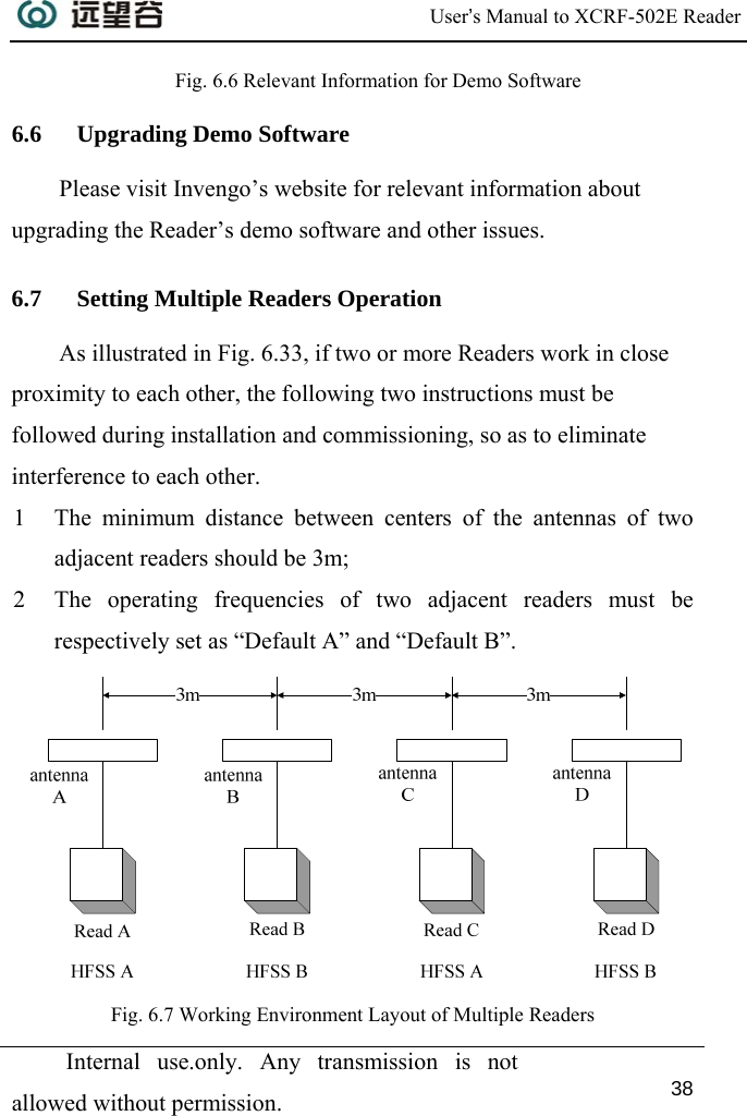  User’s Manual to XCRF-502E Reader  Internal use.only. Any transmission is not allowed without permission. 38  Fig. 6.6 Relevant Information for Demo Software 6.6 Upgrading Demo Software Please visit Invengo’s website for relevant information about upgrading the Reader’s demo software and other issues. 6.7 Setting Multiple Readers Operation As illustrated in Fig. 6.33, if two or more Readers work in close proximity to each other, the following two instructions must be followed during installation and commissioning, so as to eliminate interference to each other.  1 The minimum distance between centers of the antennas of two adjacent readers should be 3m; 2 The operating frequencies of two adjacent readers must be respectively set as “Default A” and “Default B”.  Fig. 6.7 Working Environment Layout of Multiple Readers 