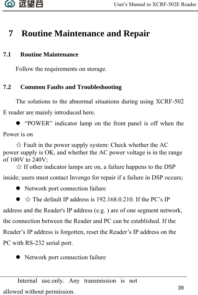  User’s Manual to XCRF-502E Reader  Internal use.only. Any transmission is not allowed without permission. 39   7 Routine Maintenance and Repair 7.1 Routine Maintenance Follow the requirements on storage. 7.2 Common Faults and Troubleshooting The solutions to the abnormal situations during using XCRF-502 E reader are mainly introduced here. z “POWER” indicator lamp on the front panel is off when the Power is on ☆ Fault in the power supply system: Check whether the AC power supply is OK, and whether the AC power voltage is in the range of 100V to 240V; ☆ If other indicator lamps are on, a failure happens to the DSP inside; users must contact Invengo for repair if a failure in DSP occurs; z Network port connection failure z ☆ The default IP address is 192.168.0.210. If the PC’s IP address and the Reader&apos;s IP address (e.g. ) are of one segment network, the connection between the Reader and PC can be established. If the Reader’s IP address is forgotten, reset the Reader’s IP address on the PC with RS-232 serial port. z Network port connection failure 