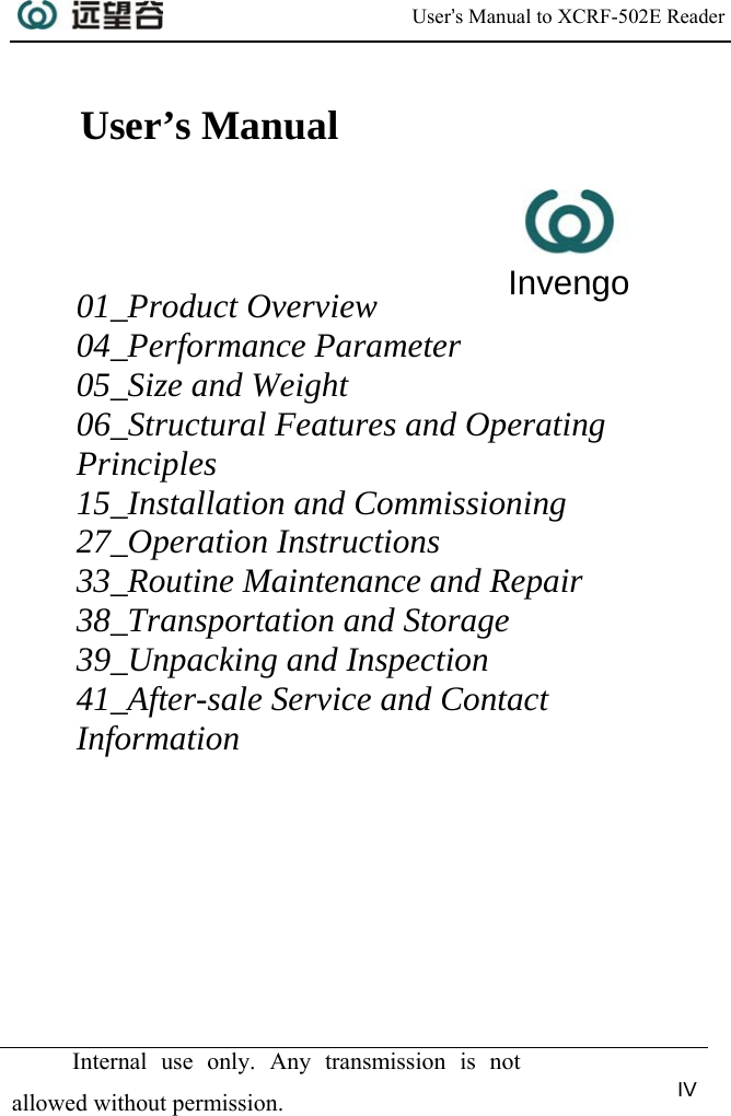  User’s Manual to XCRF-502E Reader   Internal use only. Any transmission is not allowed without permission. IV    User’s Manual     01_Product Overview 04_Performance Parameter 05_Size and Weight 06_Structural Features and Operating Principles 15_Installation and Commissioning 27_Operation Instructions 33_Routine Maintenance and Repair 38_Transportation and Storage 39_Unpacking and Inspection 41_After-sale Service and Contact Information       Invengo 