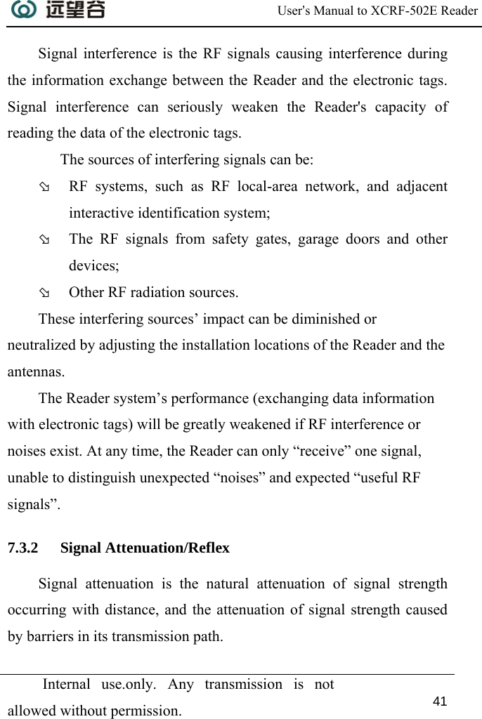  User’s Manual to XCRF-502E Reader  Internal use.only. Any transmission is not allowed without permission. 41  Signal interference is the RF signals causing interference during the information exchange between the Reader and the electronic tags. Signal interference can seriously weaken the Reader&apos;s capacity of reading the data of the electronic tags.    The sources of interfering signals can be:  Þ RF systems, such as RF local-area network, and adjacent interactive identification system;  Þ The RF signals from safety gates, garage doors and other devices;  Þ Other RF radiation sources.  These interfering sources’ impact can be diminished or neutralized by adjusting the installation locations of the Reader and the antennas.  The Reader system’s performance (exchanging data information with electronic tags) will be greatly weakened if RF interference or noises exist. At any time, the Reader can only “receive” one signal, unable to distinguish unexpected “noises” and expected “useful RF signals”.  7.3.2 Signal Attenuation/Reflex Signal attenuation is the natural attenuation of signal strength occurring with distance, and the attenuation of signal strength caused by barriers in its transmission path. 